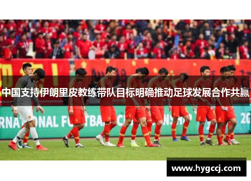 中国支持伊朗里皮教练带队目标明确推动足球发展合作共赢