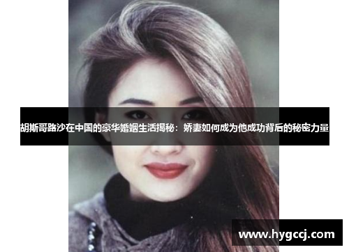 胡斯哥路沙在中国的豪华婚姻生活揭秘：娇妻如何成为他成功背后的秘密力量